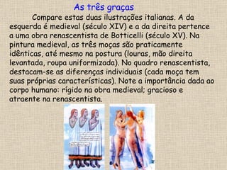 Compare estas duas ilustrações italianas. A da esquerda é medieval (século XIV) e a da direita pertence a uma obra renascentista de Botticelli (século XV). Na pintura medieval, as três moças são praticamente idênticas, até mesmo na postura (louras, mão direita levantada, roupa uniformizada). No quadro renascentista, destacam-se as diferenças individuais (cada moça tem suas próprias características). Note a importância dada ao corpo humano: rígido na obra medieval; gracioso e atraente na renascentista. As três graças 