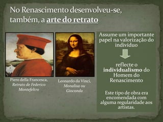 Assume um importante
                                              papel na valorização do
                                                     indivíduo


                                                    reflecte o
                                               individualismo do
                                                   Homem do
Piero della Francesca,   Leonardo da Vinci,      Renascimento
 Retrato de Federico        Monalisa ou
     Montefeltro             Gioconda
                                                Este tipo de obra era
                                                 encomendada com
                                              alguma regularidade aos
                                                       artistas.
 