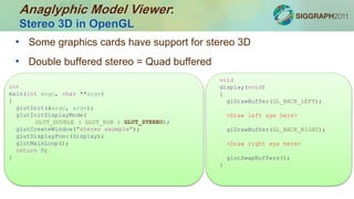 • Some graphics cards have support for stereo 3D
• Double buffered stereo = Quad buffered
void
display(void)
{
glDrawBuffer(GL_BACK_LEFT);
<Draw left eye here>
glDrawBuffer(GL_BACK_RIGHT);
<Draw right eye here>
glutSwapBuffers();
}
int
main(int argc, char **argv)
{
glutInit(&argc, argv);
glutInitDisplayMode(
GLUT_DOUBLE | GLUT_RGB | GLUT_STEREO);
glutCreateWindow("stereo example");
glutDisplayFunc(display);
glutMainLoop();
return 0;
}
Anaglyphic Model Viewer:
Stereo 3D in OpenGL
 