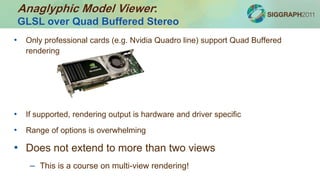 • Only professional cards (e.g. Nvidia Quadro line) support Quad Buffered
rendering
• If supported, rendering output is hardware and driver specific
• Range of options is overwhelming
• Does not extend to more than two views
– This is a course on multi-view rendering!
Anaglyphic Model Viewer:
GLSL over Quad Buffered Stereo
 