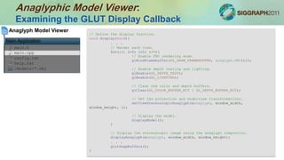 Anaglyphic Model Viewer:
Examining the GLUT Display Callback
main.h
main.cpp
config.txt
help.txt
/models/*.obj
Anaglyph Model Viewer
Main Application
// Define the display function.
void display(void){
. . .
// Render each view.
for(int i=0; i<2; i++){
// Enable FBO rendering mode.
glBindFramebuffer(GL_DRAW_FRAMEBUFFER, anaglyph.FBO[i]);
// Enable depth testing and lighting.
glEnable(GL_DEPTH_TEST);
glEnable(GL_LIGHTING);
// Clear the color and depth buffers.
glClear(GL_COLOR_BUFFER_BIT | GL_DEPTH_BUFFER_BIT);
// Set the projection and modelview transformations.
setViewStereoscopicAnaglyph(&anaglyph, window_width,
window_height, i);
// Display the model.
displayModel();
}
// Display the stereoscopic image using the anaglyph compositor.
displayAnaglyph(&anaglyph, window_width, window_height);
. . .
glutSwapBuffers();
}
 