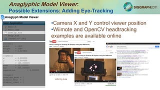 Anaglyphic Model Viewer:
Possible Extensions: Adding Eye-Tracking
main.h
main.cpp
config.txt
help.txt
/models/*.obj
Anaglyph Model Viewer
Main Application
[screen]
width = 1920
height = 1080
pitch = 0.025800
[camera]
x = 0.000000
y = 0.000000
z = 100.000000
near = 10.000000
far = 300.000000
separation = 6.500000
[viewer]
anaglyph_mode = 1
display_help = 1
display_timer = 1
…
•Camera X and Y control viewer position
•Wiimote and OpenCV headtracking
examples are available online
Johnny Lee
 