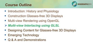  Introduction: History and Physiology
 Construction Glasses-free 3D Displays
 Multi-view Rendering using OpenGL
 Multi-view Interlacing using GLSL
 Designing Content for Glasses-free 3D Displays
 Emerging Technology
 Q & A and Demonstrations
Course Outline
 