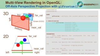 Equivalents in optics/photography
•Perspective Control Lens
•Lens Shift Projector
Photos: wikipedia
Multi-View Rendering in OpenGL:
Off-Axis Perspective Projection with glFrustum()
GLFRUSTUM(3G)
GLFRUSTUM(3G)
NAME
glFrustum - multiply the current matrix by a perspective
matrix
C SPECIFICATION
void glFrustum( GLdouble left,
GLdouble right,
GLdouble bottom,
GLdouble top,
GLdouble near_val,
GLdouble far_val )
PARAMETERS
left, right Specify the coordinates for the left
and right vertical
clipping planes.
bottom, top Specify the coordinates for the bottom and
top
horizontal clipping planes.
near_val, far_val
Specify the distances to the near and
far depth clipping
planes. Both distances must be positive.
Screen (0,0,0)
far_val
near_val
far_val
near_val
right
right
left
left
3D
2D
 