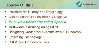  Introduction: History and Physiology
 Construction Glasses-free 3D Displays
 Multi-view Rendering using OpenGL
 Multi-view Interlacing using GLSL
 Designing Content for Glasses-free 3D Displays
 Emerging Technology
 Q & A and Demonstrations
Course Outline
 