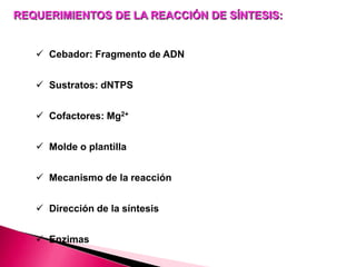 REQUERIMIENTOS DE LA REACCIÓN DE SÍNTESIS:
 Cebador: Fragmento de ADN
 Sustratos: dNTPS
 Cofactores: Mg2+
 Molde o plantilla
 Mecanismo de la reacción
 Dirección de la síntesis
 Enzimas
 
