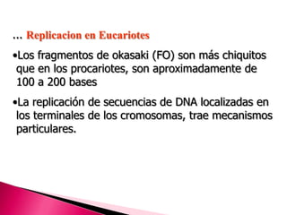 ... Replicacion en Eucariotes
•Los fragmentos de okasaki (FO) son más chiquitos
que en los procariotes, son aproximadamente de
100 a 200 bases
•La replicación de secuencias de DNA localizadas en
los terminales de los cromosomas, trae mecanismos
particulares.
 