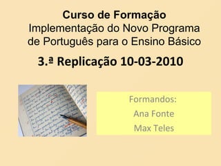 3.ª Replicação 10-03-2010 Formandos:  Ana Fonte Max Teles Curso de Formação Implementação do Novo Programa de Português para o Ensino Básico 