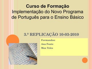 3.ª REPLICAÇÃO 10-03-2010 Formandos:  Ana Fonte Max Teles Curso de Formação Implementação do Novo Programa de Português para o Ensino Básico 