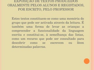 EXPOSIÇÃO DE TEXTOS PRODUZIDOS ORALMENTE PELOS ALUNOS E REGISTADOS, POR ESCRITO, PELO PROFESSOR Estes textos constituem-se como uma memória do grupo que pode ser activada através da leitura. É também uma forma de levar as crianças a compreender a funcionalidade da linguagem escrita e constitui-se, à semelhança das listas, como um recurso que pode ser consultado para descobrir como se escrevem ou lêem determinadas palavras. 