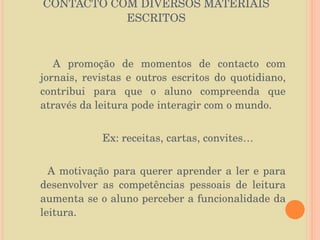 CONTACTO COM DIVERSOS MATERIAIS ESCRITOS A promoção de momentos de contacto com jornais, revistas e outros escritos do quotidiano, contribui para que o aluno compreenda que através da leitura pode interagir com o mundo. Ex: receitas, cartas, convites… A motivação para querer aprender a ler e para desenvolver as competências pessoais de leitura aumenta se o aluno perceber a funcionalidade da leitura. 