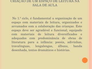 CRIAÇÃO DE UM ESPAÇO DE LEITURA NA SALA DE AULA No 1.º ciclo, é fundamental a organização de um espaço com materiais de leitura, organizados e arrumados com a colaboração das crianças. Este espaço deve ser agradável e funcional, equipado com materiais de leitura diversificados e adequados com predominância de obras de literatura para a infância: poesia, adivinhas, travalínguas, lengalengas, álbuns, banda desenhada, textos dramáticos e histórias. 