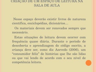 CRIAÇÃO DE UM ESPAÇO DE LEITURA NA SALA DE AULA Nesse espaço deverão existir livros de natureza científica, enciclopédias, dicionários… Os materiais devem ser renovados sempre que necessário. Estas situações de leitura devem ocorrer com frequência quase diária. Durante o período de descoberta e aprendizagem do código escrito, a criança deve ser, como diz Azevedo (2006), um “consumidor feliz” de histórias que lhe são lidas ou que vai lendo de acordo com o seu nível de competência leitora. 