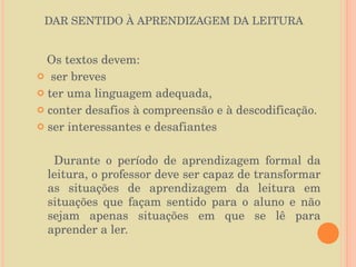 DAR SENTIDO À APRENDIZAGEM DA LEITURA Os textos devem: ser breves  ter uma linguagem adequada, conter desafios à compreensão e à descodificação. ser interessantes e desafiantes  Durante o período de aprendizagem formal da leitura, o professor deve ser capaz de transformar as situações de aprendizagem da leitura em situações que façam sentido para o aluno e não sejam apenas situações em que se lê para aprender a ler. 