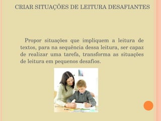 CRIAR SITUAÇÕES DE LEITURA DESAFIANTES Propor situações que impliquem a leitura de textos, para na sequência dessa leitura, ser capaz de realizar uma tarefa, transforma as situações de leitura em pequenos desafios.  