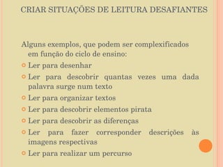 CRIAR SITUAÇÕES DE LEITURA DESAFIANTES Alguns exemplos, que podem ser complexificados em função do ciclo de ensino: Ler para desenhar Ler para descobrir quantas vezes uma dada palavra surge num texto Ler para organizar textos Ler para descobrir elementos pirata Ler para descobrir as diferenças Ler para fazer corresponder descrições às imagens respectivas Ler para realizar um percurso 