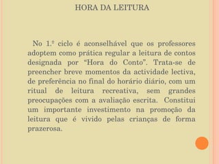 HORA DA LEITURA No 1.º ciclo é aconselhável que os professores adoptem como prática regular a leitura de contos designada por “Hora do Conto”. Trata-se de preencher breve momentos da actividade lectiva, de preferência no final do horário diário, com um ritual de leitura recreativa, sem grandes preocupações com a avaliação escrita.  Constitui um importante investimento na promoção da leitura que é vivido pelas crianças de forma prazerosa. 