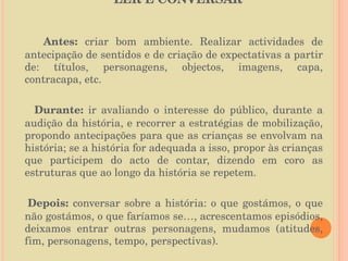 LER E CONVERSAR Antes:  criar bom ambiente. Realizar actividades de antecipação de sentidos e de criação de expectativas a partir de: títulos, personagens, objectos, imagens, capa, contracapa, etc. Durante:  ir avaliando o interesse do público, durante a audição da história, e recorrer a estratégias de mobilização, propondo antecipações para que as crianças se envolvam na história; se a história for adequada a isso, propor às crianças que participem do acto de contar, dizendo em coro as estruturas que ao longo da história se repetem. Depois:  conversar sobre a história: o que gostámos, o que não gostámos, o que faríamos se…, acrescentamos episódios, deixamos entrar outras personagens, mudamos (atitudes, fim, personagens, tempo, perspectivas). 