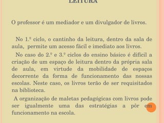   DIVULGAÇÃO DE LIVROS/REGISTOS DE LEITURA  O professor é um mediador e um divulgador de livros.  No 1.º ciclo, o cantinho da leitura, dentro da sala de aula,  permite um acesso fácil e imediato aos livros. No caso do 2.º e 3.º ciclos do ensino básico é difícil a criação de um espaço de leitura dentro da própria sala de aula, em virtude da mobilidade de espaços decorrente da forma de funcionamento das nossas escolas. Neste caso, os livros terão de ser requisitados na biblioteca.  A organização de maletas pedagógicas com livros pode ser igualmente uma das estratégias a pôr em funcionamento na escola. 