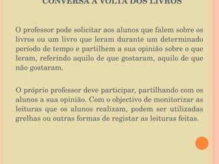   CONVERSA À VOLTA DOS LIVROS  O professor pode solicitar aos alunos que falem sobre os livros ou um livro que leram durante um determinado período de tempo e partilhem a sua opinião sobre o que leram, referindo aquilo de que gostaram, aquilo de que não gostaram.  O próprio professor deve participar, partilhando com os alunos a sua opinião. Com o objectivo de monitorizar as leituras que os alunos realizam, podem ser utilizadas grelhas ou outras formas de registar as leituras feitas. 