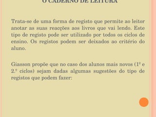   O CADERNO DE LEITURA  Trata-se de uma forma de registo que permite ao leitor anotar as suas reacções aos livros que vai lendo. Este tipo de registo pode ser utilizado por todos os ciclos de ensino. Os registos podem ser deixados ao critério do aluno.  Giasson propõe que no caso dos alunos mais novos (1º e 2.º ciclos) sejam dadas algumas sugestões do tipo de registos que podem fazer: 