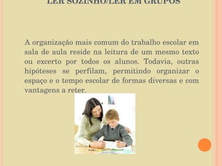   LER SOZINHO/LER EM GRUPOS  A organização mais comum do trabalho escolar em sala de aula reside na leitura de um mesmo texto ou excerto por todos os alunos. Todavia, outras hipóteses se perfilam, permitindo organizar o espaço e o tempo escolar de formas diversas e com vantagens a reter. 