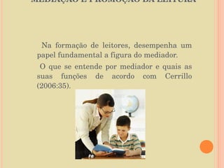 MEDIAÇÃO E PROMOÇÃO DA LEITURA  Na formação de leitores, desempenha um papel fundamental a figura do mediador. O que se entende por mediador e quais as suas funções de acordo com Cerrillo (2006:35). 