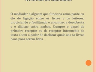A FIGURA DO MEDIADOR  O mediador é alguém que funciona como ponte ou elo de ligação entre os livros e os leitores, propiciando e facilitando o encontro, a descoberta e o diálogo entre ambos. Cumpre o papel de primeiro receptor ou de receptor intermédio do texto e tem o poder de declarar quais são os livros bons para serem lidos.  