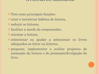 A FIGURA DO MEDIADOR  Tem como principais funções:  criar e incentivar hábitos de leitura,  seduzir os leitores,  facilitar a tarefa de compreender,  orientar a leitura,  seleccionar ou ajudar a seleccionar os livros adequados ao leitor ou leitores,  preparar, implementar e avaliar projectos de animação da leitura e de promoção/divulgação do livro. 