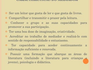 CARACTERÍSTICAS DO MEDIADOR  Ser um leitor que gosta de ler e que gosta de livros. Compartilhar e transmitir o prazer pela leitura. Conhecer o grupo e as suas capacidades para promover a sua participação. Ter uma boa dose de imaginação, criatividade. Acreditar no trabalho de mediador e realizá-lo com sentido de responsabilidade e entusiasmo. Ter capacidade para aceder continuamente a informação suficiente e renovada. Possuir uma formação que abarque as áreas de literatura (incluindo a literatura para crianças e jovens), psicologia e didáctica. 