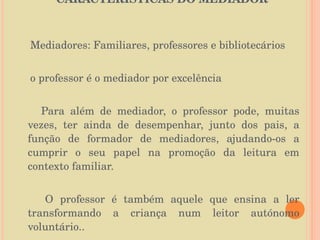 CARACTERÍSTICAS DO MEDIADOR  Mediadores: Familiares, professores e bibliotecários o professor é o mediador por excelência Para além de mediador, o professor pode, muitas vezes, ter ainda de desempenhar, junto dos pais, a função de formador de mediadores, ajudando-os a cumprir o seu papel na promoção da leitura em contexto familiar. O professor é também aquele que ensina a ler transformando a criança num leitor autónomo voluntário.. 