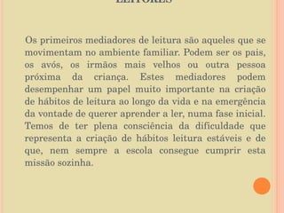 O PAPEL DA FAMÍLIA NA FORMAÇÃO DE LEITORES  Os primeiros mediadores de leitura são aqueles que se movimentam no ambiente familiar. Podem ser os pais, os avós, os irmãos mais velhos ou outra pessoa próxima da criança. Estes mediadores podem desempenhar um papel muito importante na criação de hábitos de leitura ao longo da vida e na emergência da vontade de querer aprender a ler, numa fase inicial. Temos de ter plena consciência da dificuldade que representa a criação de hábitos leitura estáveis e de que, nem sempre a escola consegue cumprir esta missão sozinha.  
