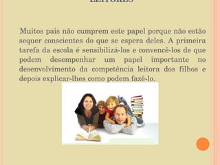 O PAPEL DA FAMÍLIA NA FORMAÇÃO DE LEITORES  Muitos pais não cumprem este papel porque não estão sequer conscientes do que se espera deles. A primeira tarefa da escola é sensibilizá-los e convencê-los de que podem desempenhar um papel importante no desenvolvimento da competência leitora dos filhos e depois explicar-lhes como podem fazê-lo. 