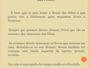 O PAPEL DA FAMÍLIA NA FORMAÇÃO DE LEITORES  É bom que os pais leiam à frente dos filhos e que juntos vão a bibliotecas para requisitar livros e livrarias. Sempre que possível devem oferecer livros que vão ao encontro dos interesses dos filhos.  As crianças devem manusear os livros que existam em casa, deixando-os ao seu alcance; devem também ter contacto com vários suportes da escrita: jornais, revistas. Ler não é uma perda de tempo e pode ser divertido. 