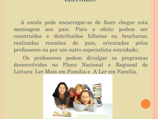 O PAPEL DA FAMÍLIA NA FORMAÇÃO DE LEITORES  A escola pode encarregar-se de fazer chegar esta mensagem aos pais. Para o efeito podem ser construídos e distribuídos folhetos ou brochuras; realizadas reuniões de pais, orientadas pelos professores ou por um outro especialista convidado; Os professores podem divulgar os programas desenvolvidos no Plano Nacional e Regional de Leitura: Ler Mais em Família e  A Ler em Família. 