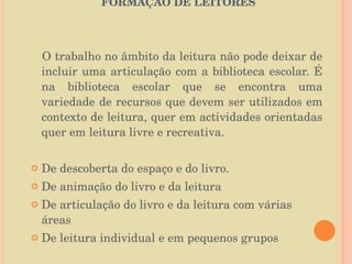   O PAPEL DA BIBLIOTECA ESCOLAR NA FORMAÇÃO DE LEITORES   O trabalho no âmbito da leitura não pode deixar de incluir uma articulação com a biblioteca escolar. É na biblioteca escolar que se encontra uma variedade de recursos que devem ser utilizados em contexto de leitura, quer em actividades orientadas quer em leitura livre e recreativa.  De descoberta do espaço e do livro. De animação do livro e da leitura  De articulação do livro e da leitura com várias áreas  De leitura individual e em pequenos grupos 