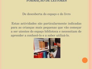   O PAPEL DA BIBLIOTECA ESCOLAR NA FORMAÇÃO DE LEITORES   De descoberta do espaço e do livro Estas actividades são particularmente indicadas para as crianças mais pequenas que vão começar a ser utentes do espaço biblioteca e necessitam de aprender a conhecê-lo e a saber utilizá-lo. 