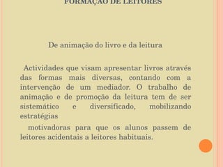   O PAPEL DA BIBLIOTECA ESCOLAR NA FORMAÇÃO DE LEITORES   De animação do livro e da leitura Actividades que visam apresentar livros através das formas mais diversas, contando com a intervenção de um mediador. O trabalho de animação e de promoção da leitura tem de ser sistemático e diversificado, mobilizando estratégias motivadoras para que os alunos passem de leitores acidentais a leitores habituais. 