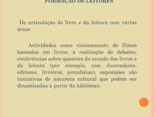   O PAPEL DA BIBLIOTECA ESCOLAR NA FORMAÇÃO DE LEITORES   De articulação do livro e da leitura com várias áreas Actividades como visionamento de filmes baseados em livros; a realização de debates, conferências sobre questões do mundo dos livros e da leitura (por exemplo, com ilustradores, editores, livreiros, jornalistas), exposições são iniciativas de natureza cultural que podem ser dinamizadas a partir da biblioteca. 