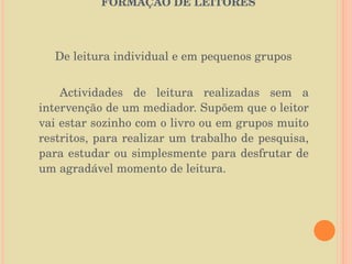   O PAPEL DA BIBLIOTECA ESCOLAR NA FORMAÇÃO DE LEITORES   De leitura individual e em pequenos grupos Actividades de leitura realizadas sem a intervenção de um mediador. Supõem que o leitor vai estar sozinho com o livro ou em grupos muito restritos, para realizar um trabalho de pesquisa, para estudar ou simplesmente para desfrutar de um agradável momento de leitura. 