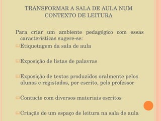 TRAN SFORMAR A SALA DE AULA NUM CONTEXTO DE LEITURA Para criar um ambiente pedagógico com essas características sugere-se: Etiquetagem da sala de aula Exposição de listas de palavras Exposição de textos produzidos oralmente pelos alunos e registados, por escrito, pelo professor Contacto com diversos materiais escritos Criação de um espaço de leitura na sala de aula 