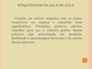 ETIQUETAGEM DA SALA DE AULA Consiste em colocar etiquetas com os nomes respectivos em espaços e materiais mais significativos. Visualizar palavras escritas contribui para que a silhueta gráfica dessas palavras seja armazenada em memória, facilitando a aprendizagem da leitura e da escrita dessas palavras. 