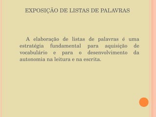EXPOSIÇÃO DE LISTAS DE PALAVRAS A elaboração de listas de palavras é uma estratégia fundamental para aquisição de vocabulário e para o desenvolvimento da autonomia na leitura e na escrita.  