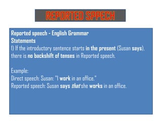 Reported speech - English Grammar
Statements
1) If the introductory sentence starts in the present (Susan says),
there is no backshift of tenses in Reported speech.
Example:
Direct speech: Susan: "I work in an office."
Reported speech: Susan says that she works in an office.
 