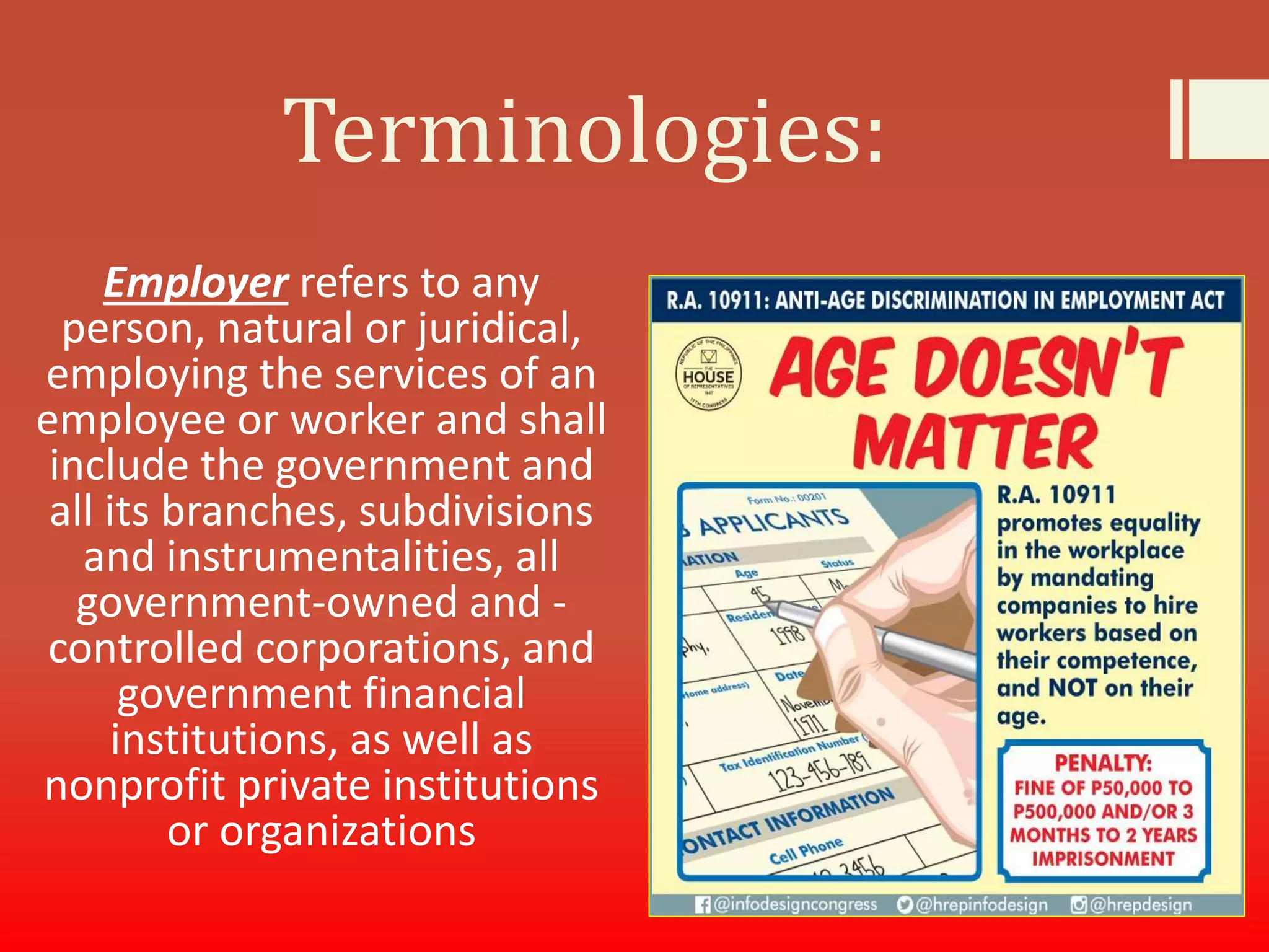 Terminologies:
Employer refers to any
person, natural or juridical,
employing the services of an
employee or worker and shall
include the government and
all its branches, subdivisions
and instrumentalities, all
government-owned and -
controlled corporations, and
government financial
institutions, as well as
nonprofit private institutions
or organizations
 