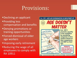 Provisions:
Declining an applicant
Providing less
compensation and benefits
Denying promotions or
training opportunities
Forced dismissal of older
age workers
Imposing early retirement
Reducing the wage of all
employees to comply with
RA 10911
 
