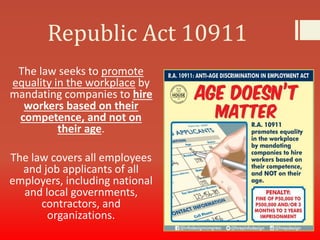 Republic Act 10911
The law seeks to promote
equality in the workplace by
mandating companies to hire
workers based on their
competence, and not on
their age.
The law covers all employees
and job applicants of all
employers, including national
and local governments,
contractors, and
organizations.
 