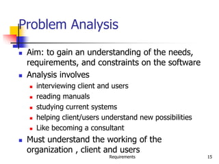 Requirements 15
Problem Analysis
 Aim: to gain an understanding of the needs,
requirements, and constraints on the software
 Analysis involves
 interviewing client and users
 reading manuals
 studying current systems
 helping client/users understand new possibilities
 Like becoming a consultant
 Must understand the working of the
organization , client and users
 