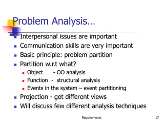 Requirements 17
Problem Analysis…
 Interpersonal issues are important
 Communication skills are very important
 Basic principle: problem partition
 Partition w.r.t what?
 Object - OO analysis
 Function - structural analysis
 Events in the system – event partitioning
 Projection - get different views
 Will discuss few different analysis techniques
 