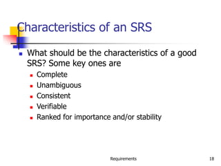 Requirements 18
Characteristics of an SRS
 What should be the characteristics of a good
SRS? Some key ones are
 Complete
 Unambiguous
 Consistent
 Verifiable
 Ranked for importance and/or stability
 